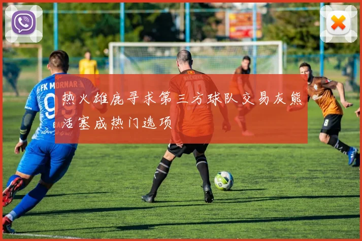 热火雄鹿寻求第三方球队交易灰熊活塞成热门选项