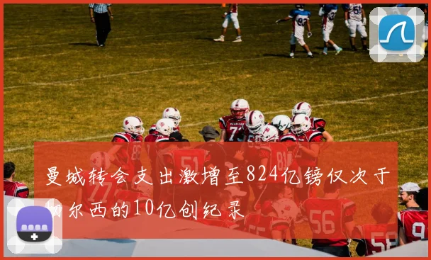 曼城转会支出激增至824亿镑仅次于切尔西的10亿创纪录