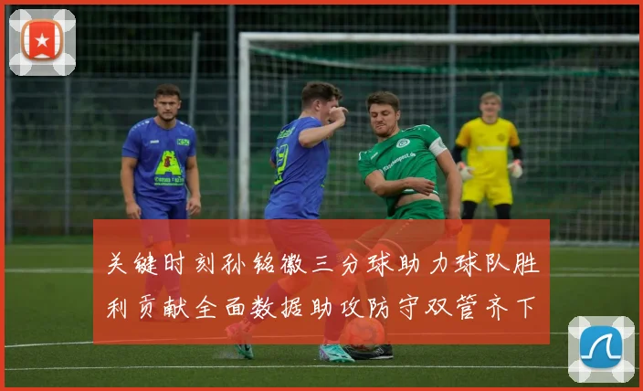 关键时刻孙铭徽三分球助力球队胜利贡献全面数据助攻防守双管齐下