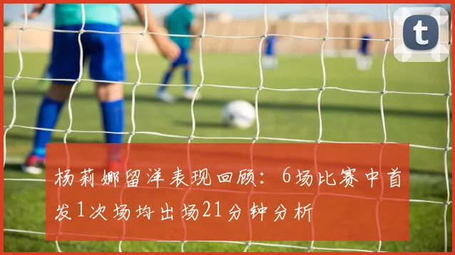 杨莉娜留洋表现回顾：6场比赛中首发1次场均出场21分钟分析