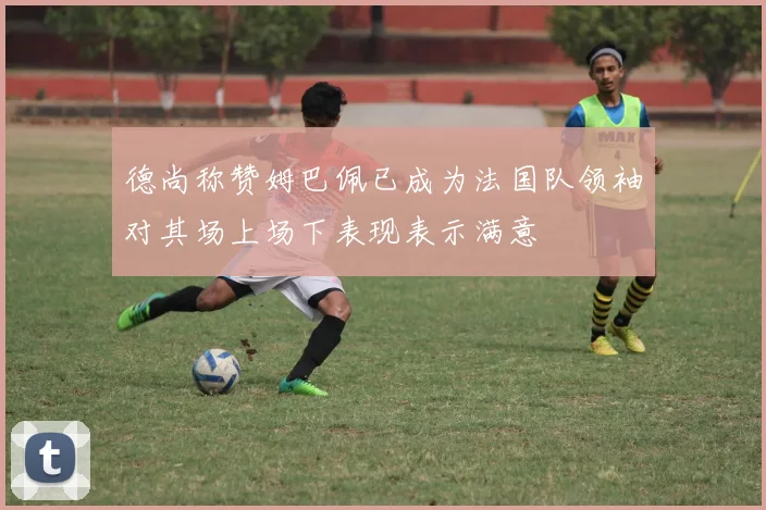 德尚称赞姆巴佩已成为法国队领袖对其场上场下表现表示满意