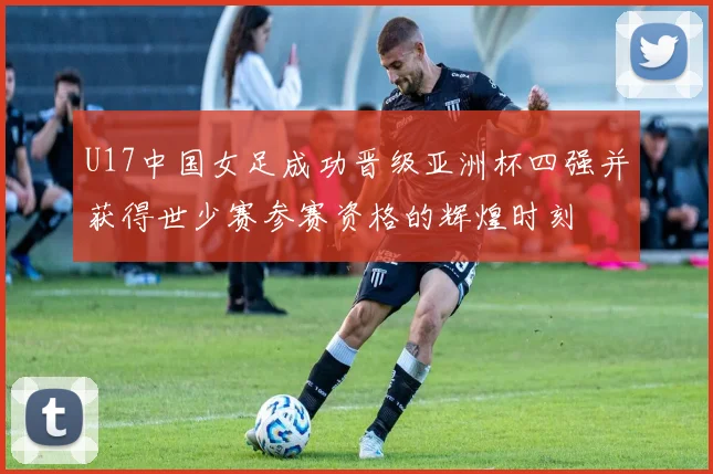 U17中国女足成功晋级亚洲杯四强并获得世少赛参赛资格的辉煌时刻