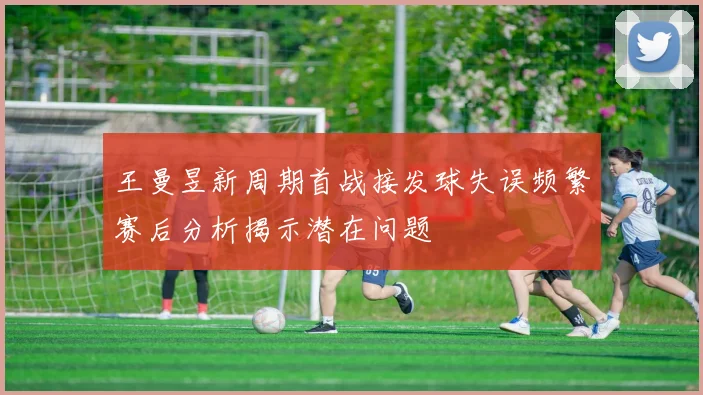 王曼昱新周期首战接发球失误频繁赛后分析揭示潜在问题