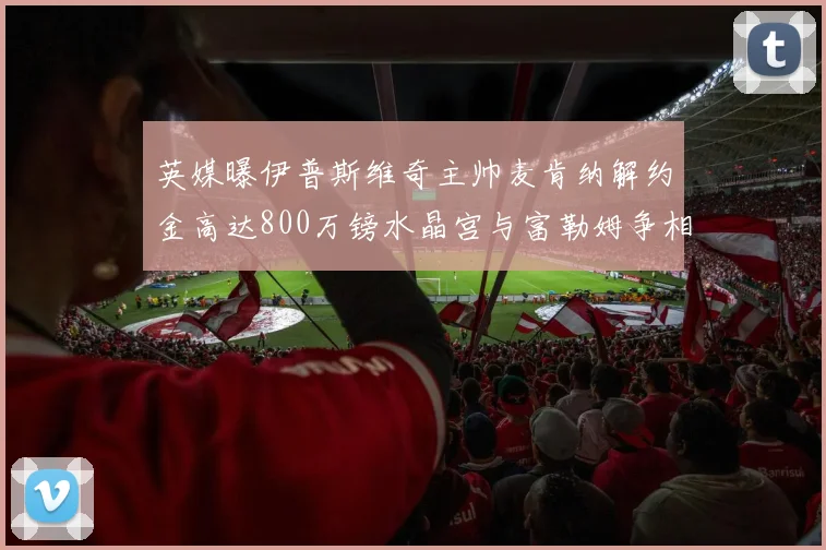 英媒曝伊普斯维奇主帅麦肯纳解约金高达800万镑水晶宫与富勒姆争相追逐