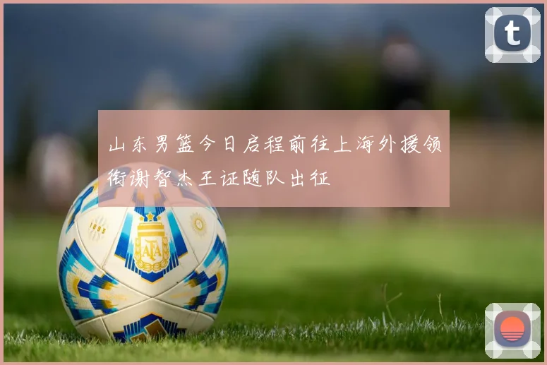 山东男篮今日启程前往上海外援领衔谢智杰王证随队出征