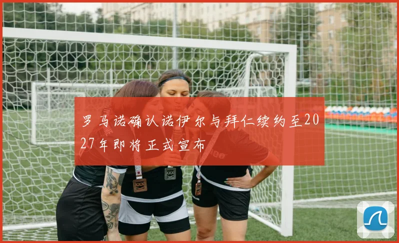 罗马诺确认诺伊尔与拜仁续约至2027年即将正式宣布
