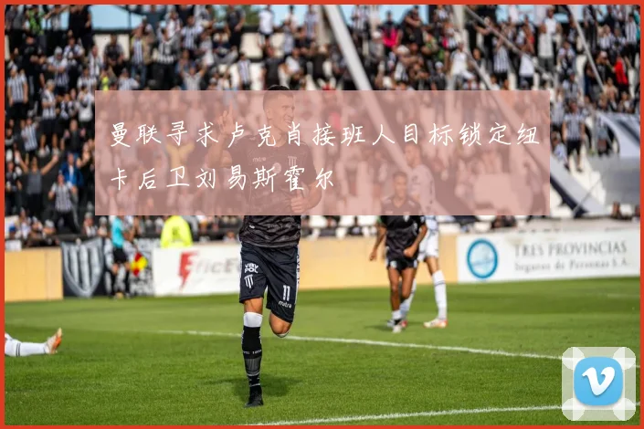 曼联寻求卢克肖接班人目标锁定纽卡后卫刘易斯霍尔