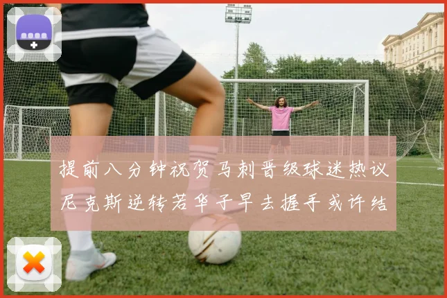 提前八分钟祝贺马刺晋级球迷热议尼克斯逆转若华子早去握手或许结果不同