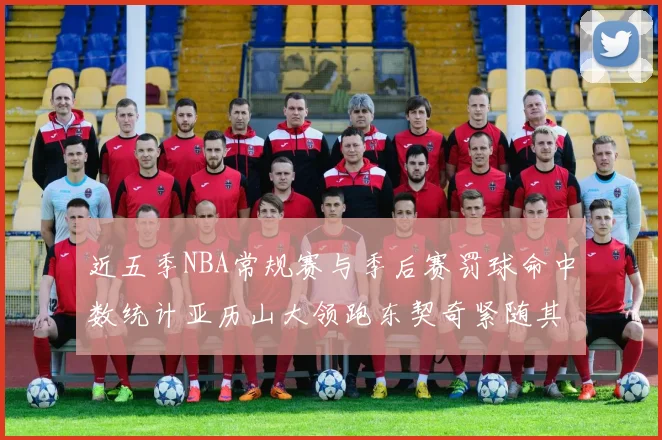 近五季NBA常规赛与季后赛罚球命中数统计亚历山大领跑东契奇紧随其后