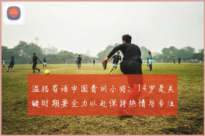 温格寄语中国青训小将：14岁是关键时期要全力以赴保持热情与专注
