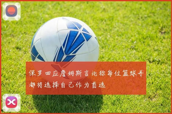 保罗回应詹姆斯言论称每位篮球手都将选择自己作为首选