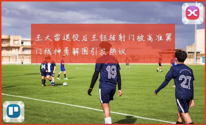 王大雷退役后王钰栋射门被高准翼门线神勇解围引发热议