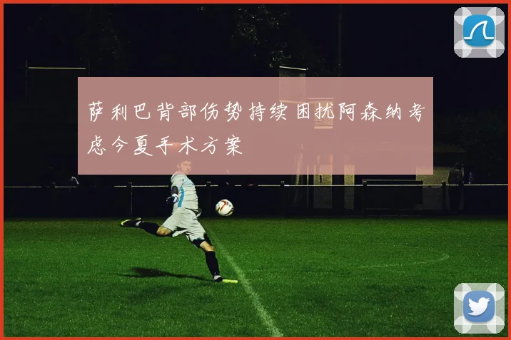 萨利巴背部伤势持续困扰阿森纳考虑今夏手术方案