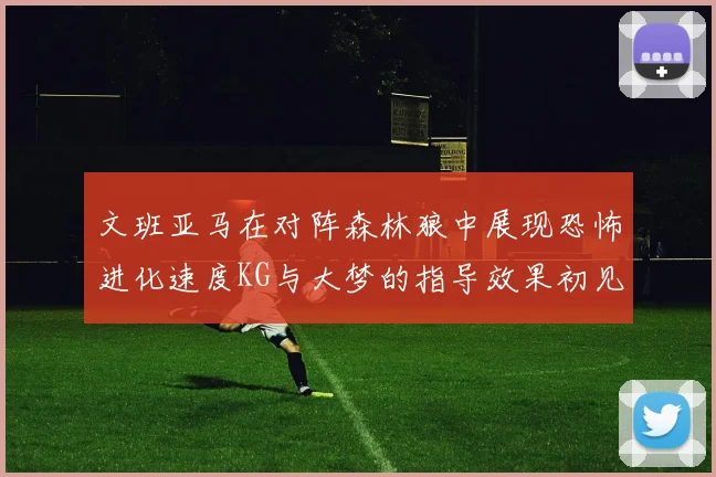 文班亚马在对阵森林狼中展现恐怖进化速度KG与大梦的指导效果初见成效