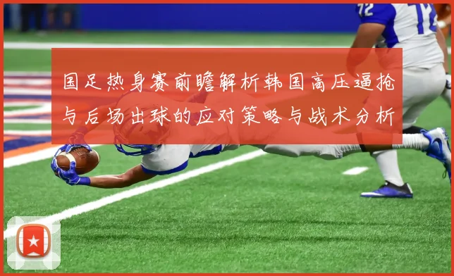 国足热身赛前瞻解析韩国高压逼抢与后场出球的应对策略与战术分析