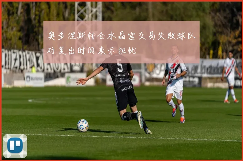 奥多涅斯转会水晶宫交易失败球队对复出时间表示担忧