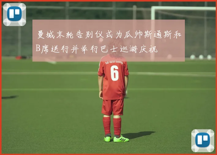 曼城末轮告别仪式为瓜帅斯通斯和B席送行并举行巴士巡游庆祝