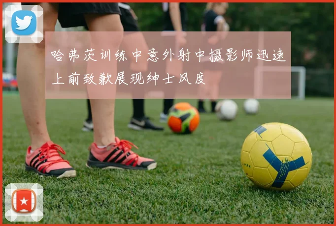 哈弗茨训练中意外射中摄影师迅速上前致歉展现绅士风度