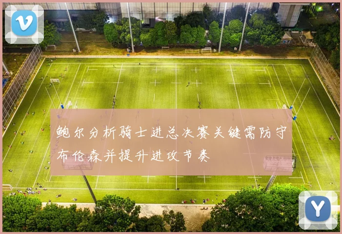 鲍尔分析骑士进总决赛关键需防守布伦森并提升进攻节奏