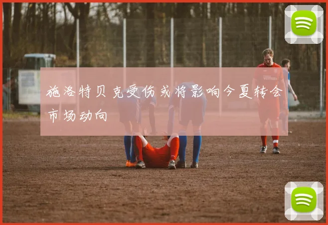 施洛特贝克受伤或将影响今夏转会市场动向