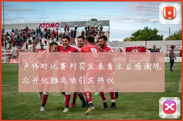 卢伟对比赛判罚发表看法后感谢观众并优雅离场引发热议