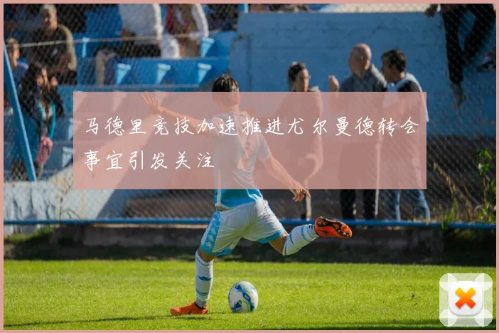 马德里竞技加速推进尤尔曼德转会事宜引发关注